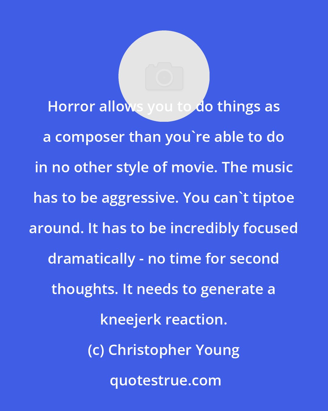 Christopher Young: Horror allows you to do things as a composer than you're able to do in no other style of movie. The music has to be aggressive. You can't tiptoe around. It has to be incredibly focused dramatically - no time for second thoughts. It needs to generate a kneejerk reaction.