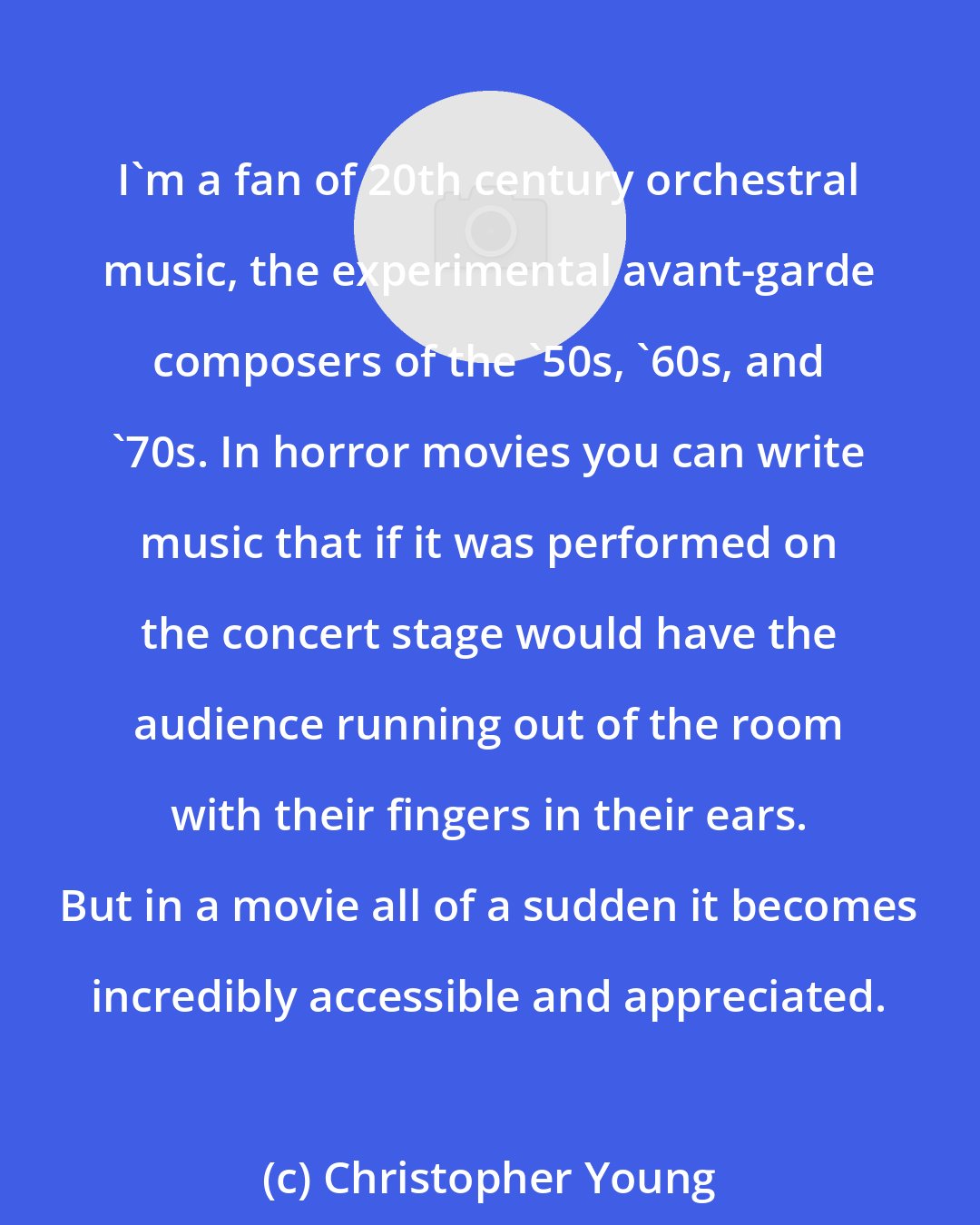 Christopher Young: I'm a fan of 20th century orchestral music, the experimental avant-garde composers of the '50s, '60s, and '70s. In horror movies you can write music that if it was performed on the concert stage would have the audience running out of the room with their fingers in their ears. But in a movie all of a sudden it becomes incredibly accessible and appreciated.