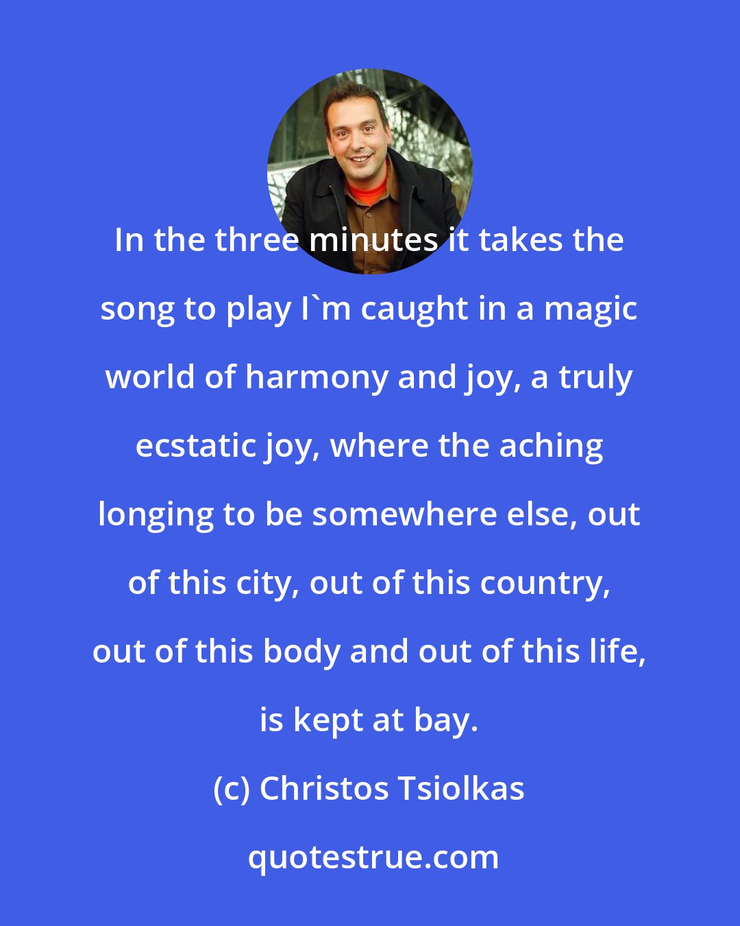 Christos Tsiolkas: In the three minutes it takes the song to play I'm caught in a magic world of harmony and joy, a truly ecstatic joy, where the aching longing to be somewhere else, out of this city, out of this country, out of this body and out of this life, is kept at bay.
