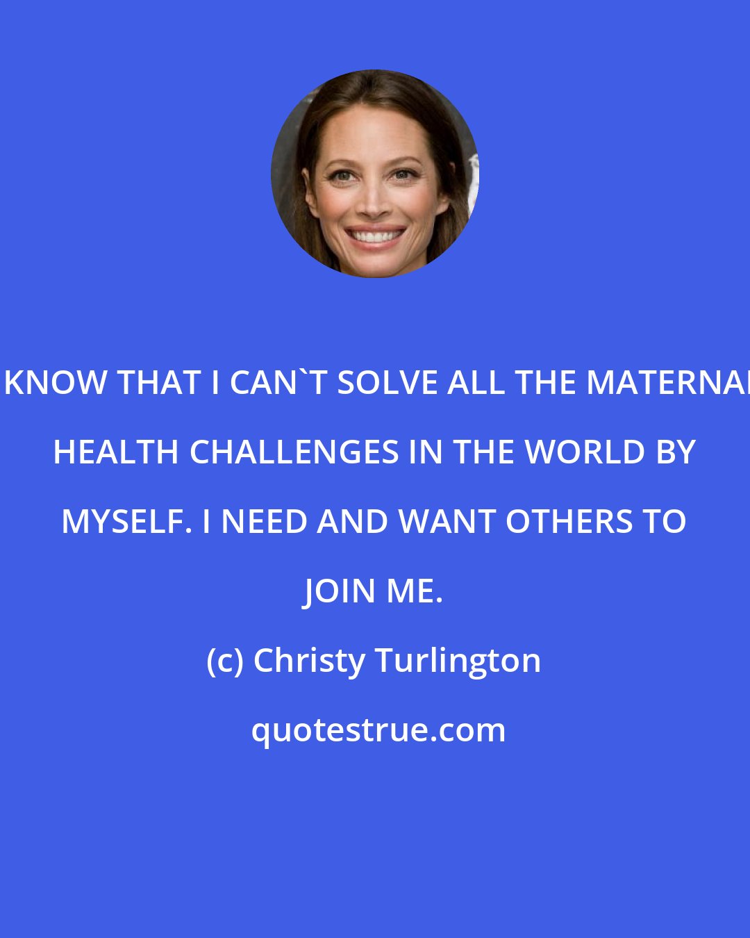 Christy Turlington: I KNOW THAT I CAN'T SOLVE ALL THE MATERNAL HEALTH CHALLENGES IN THE WORLD BY MYSELF. I NEED AND WANT OTHERS TO JOIN ME.