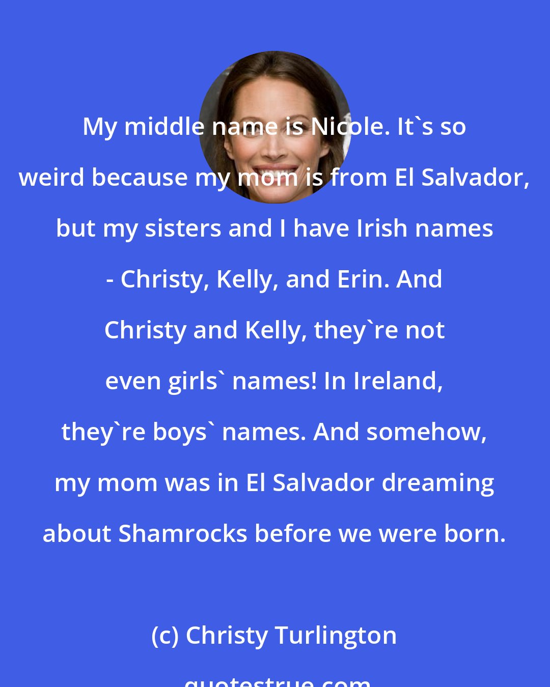 Christy Turlington: My middle name is Nicole. It's so weird because my mom is from El Salvador, but my sisters and I have Irish names - Christy, Kelly, and Erin. And Christy and Kelly, they're not even girls' names! In Ireland, they're boys' names. And somehow, my mom was in El Salvador dreaming about Shamrocks before we were born.