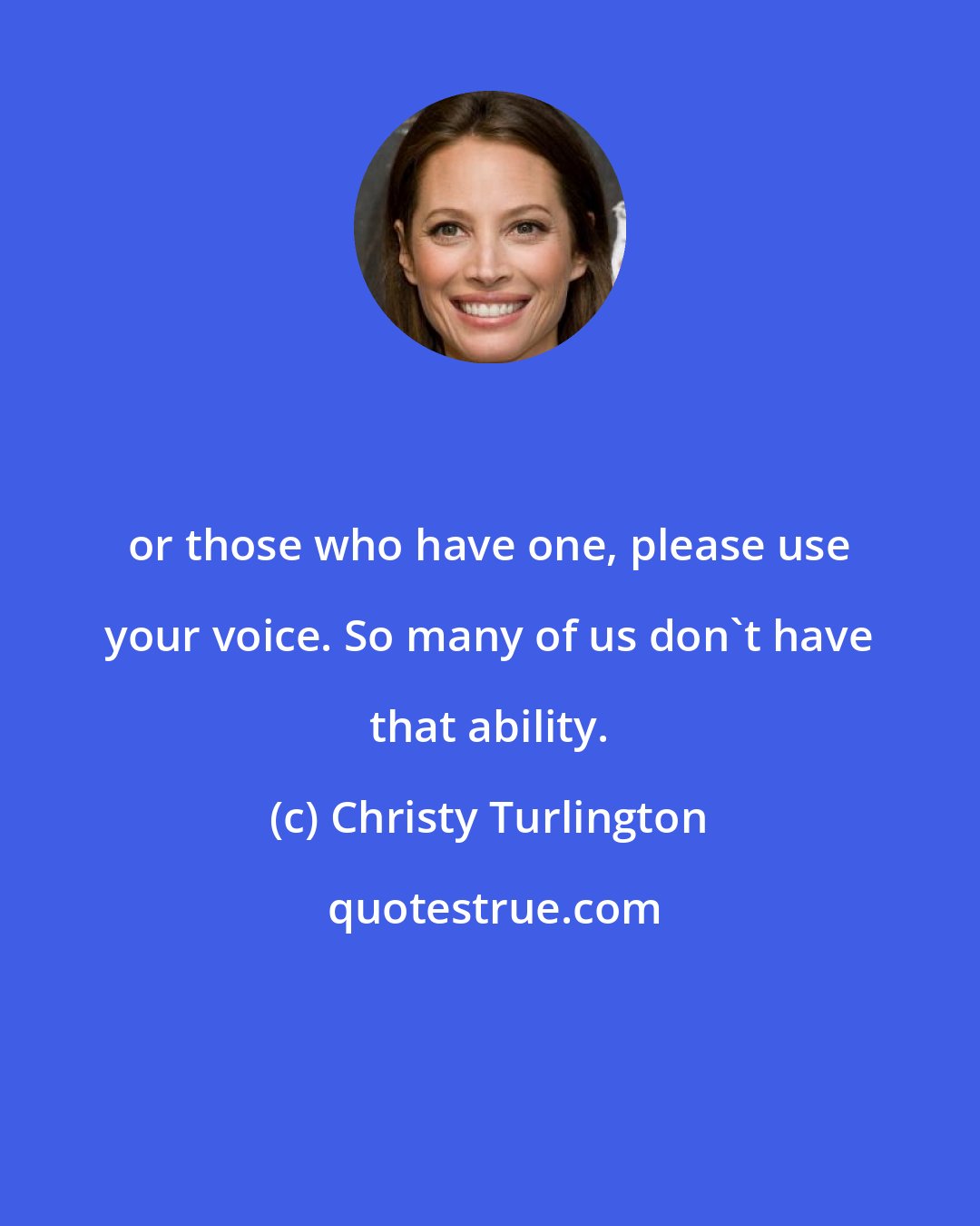 Christy Turlington: or those who have one, please use your voice. So many of us don't have that ability.