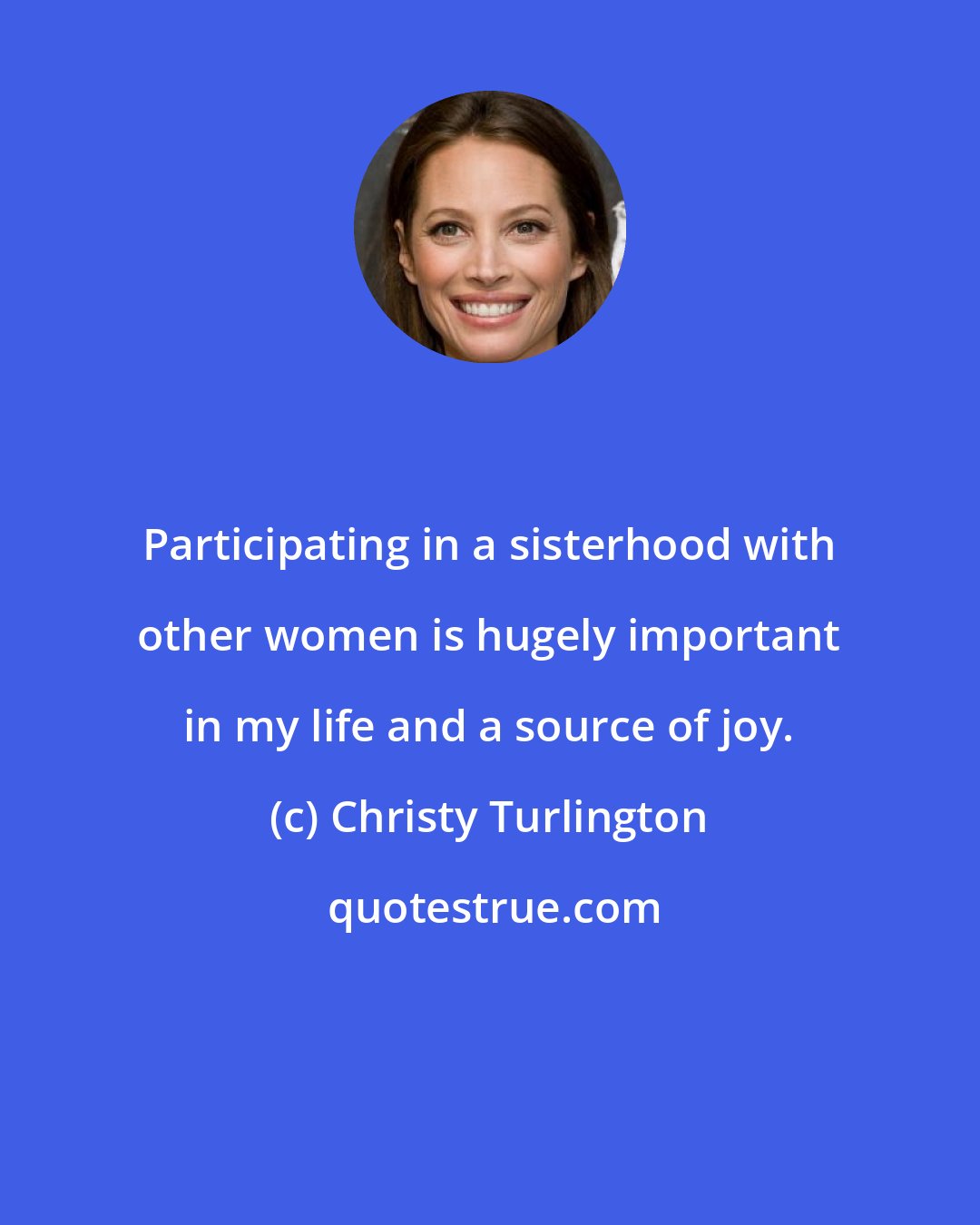 Christy Turlington: Participating in a sisterhood with other women is hugely important in my life and a source of joy.