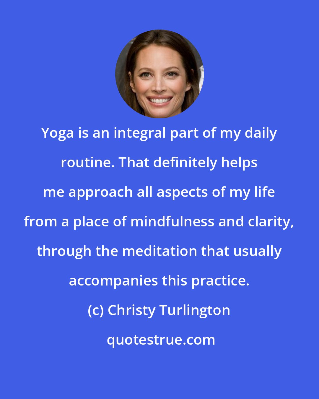 Christy Turlington: Yoga is an integral part of my daily routine. That definitely helps me approach all aspects of my life from a place of mindfulness and clarity, through the meditation that usually accompanies this practice.