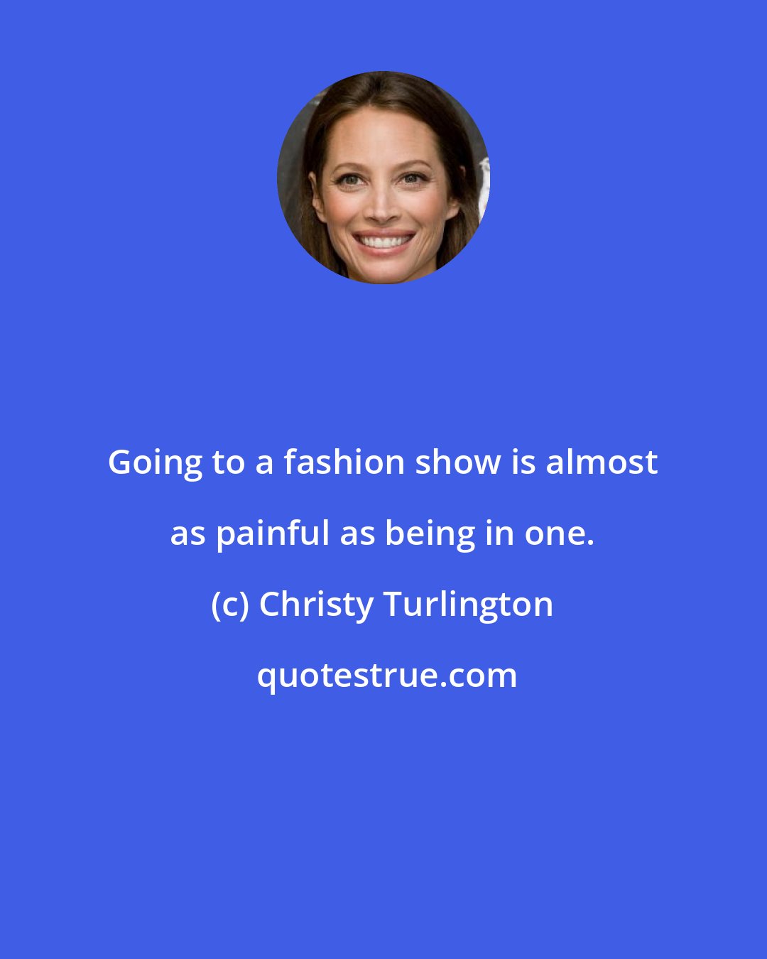 Christy Turlington: Going to a fashion show is almost as painful as being in one.