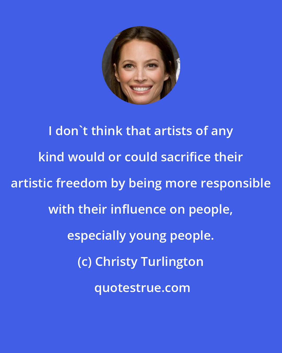 Christy Turlington: I don't think that artists of any kind would or could sacrifice their artistic freedom by being more responsible with their influence on people, especially young people.