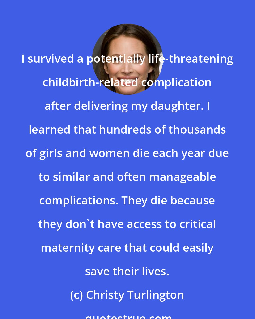 Christy Turlington: I survived a potentially life-threatening childbirth-related complication after delivering my daughter. I learned that hundreds of thousands of girls and women die each year due to similar and often manageable complications. They die because they don't have access to critical maternity care that could easily save their lives.