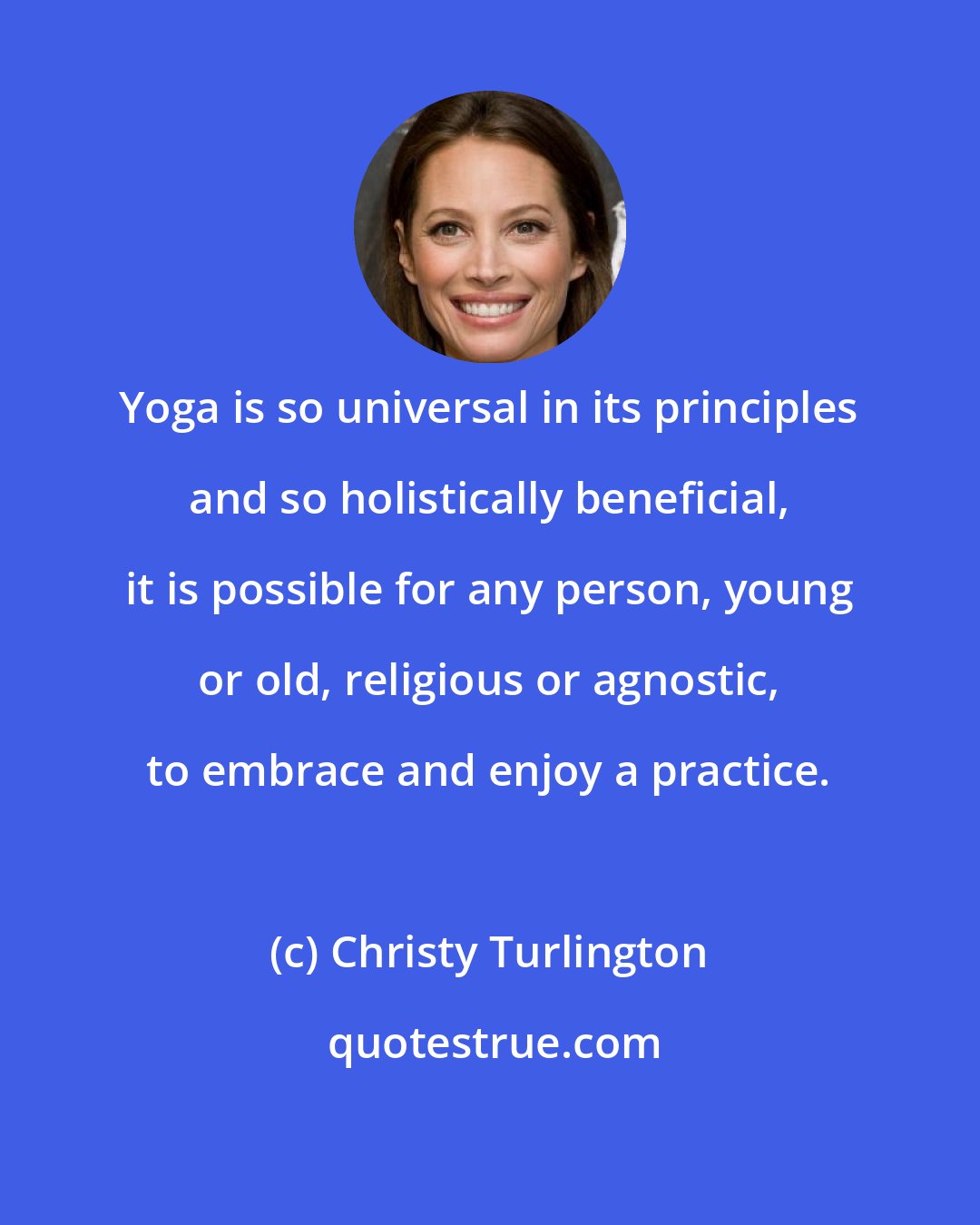 Christy Turlington: Yoga is so universal in its principles and so holistically beneficial, it is possible for any person, young or old, religious or agnostic, to embrace and enjoy a practice.