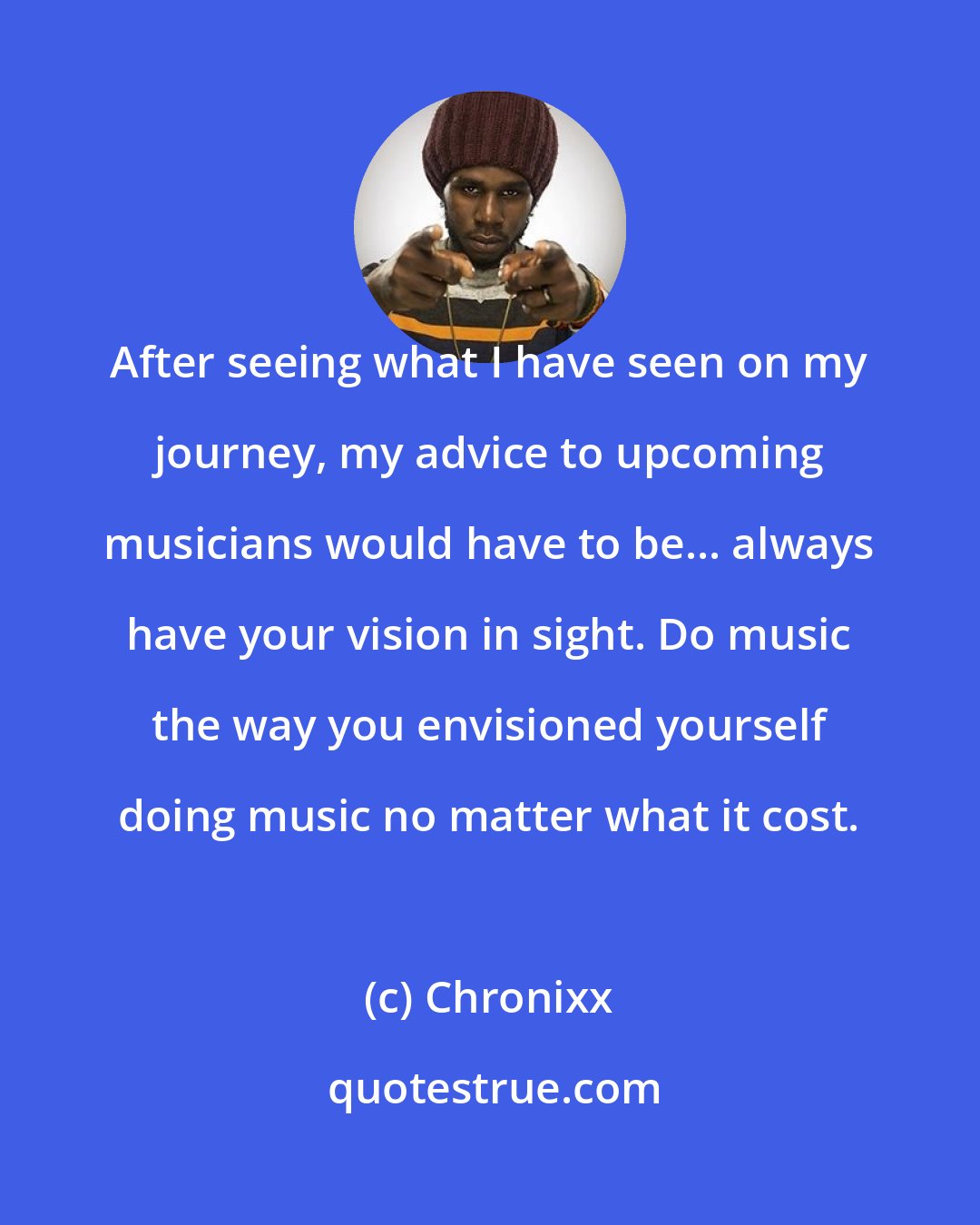 Chronixx: After seeing what I have seen on my journey, my advice to upcoming musicians would have to be... always have your vision in sight. Do music the way you envisioned yourself doing music no matter what it cost.