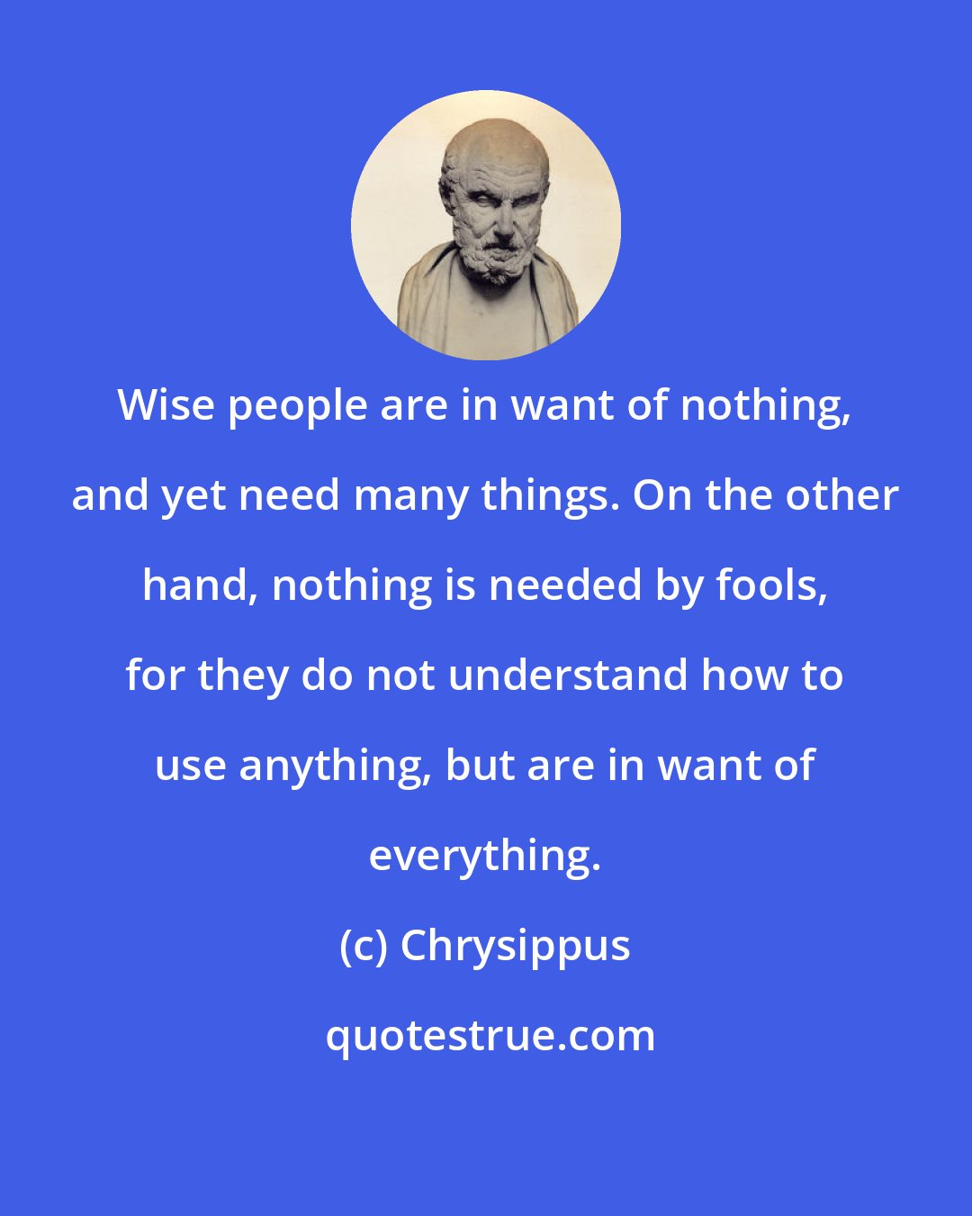Chrysippus: Wise people are in want of nothing, and yet need many things. On the other hand, nothing is needed by fools, for they do not understand how to use anything, but are in want of everything.