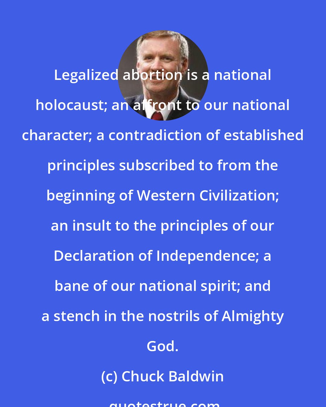 Chuck Baldwin: Legalized abortion is a national holocaust; an affront to our national character; a contradiction of established principles subscribed to from the beginning of Western Civilization; an insult to the principles of our Declaration of Independence; a bane of our national spirit; and a stench in the nostrils of Almighty God.