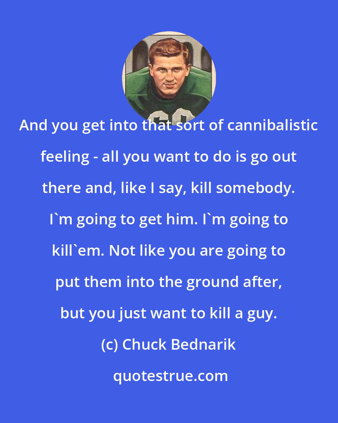 Chuck Bednarik: And you get into that sort of cannibalistic feeling - all you want to do is go out there and, like I say, kill somebody. I'm going to get him. I'm going to kill'em. Not like you are going to put them into the ground after, but you just want to kill a guy.