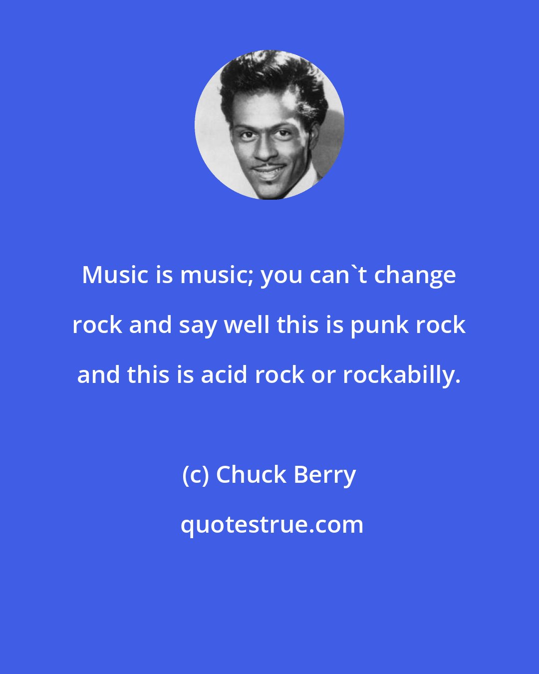 Chuck Berry: Music is music; you can't change rock and say well this is punk rock and this is acid rock or rockabilly.