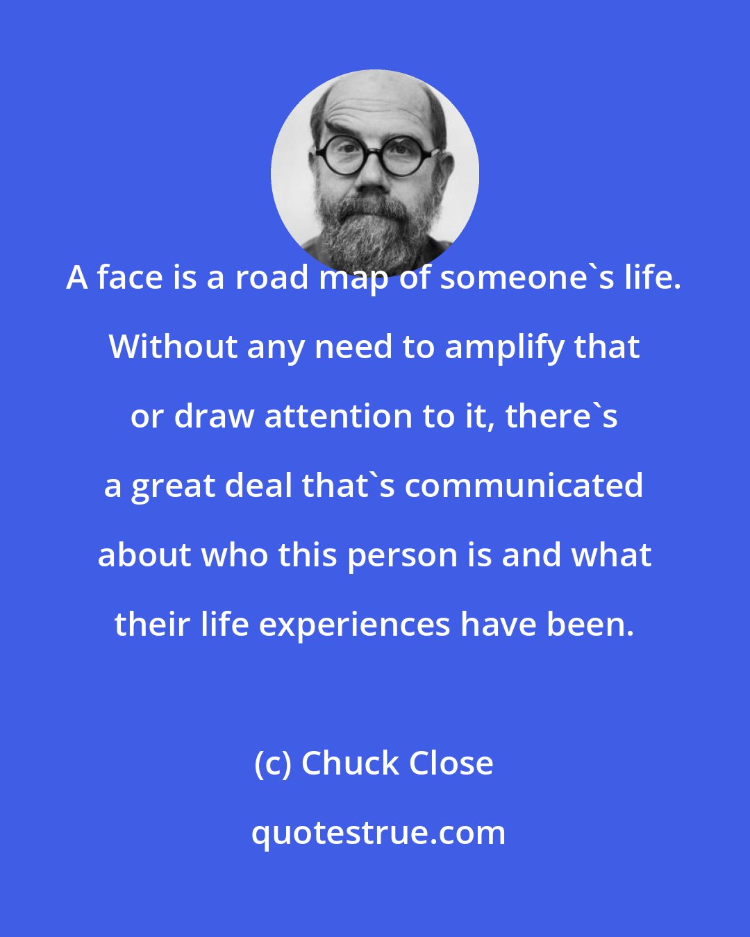 Chuck Close: A face is a road map of someone's life. Without any need to amplify that or draw attention to it, there's a great deal that's communicated about who this person is and what their life experiences have been.