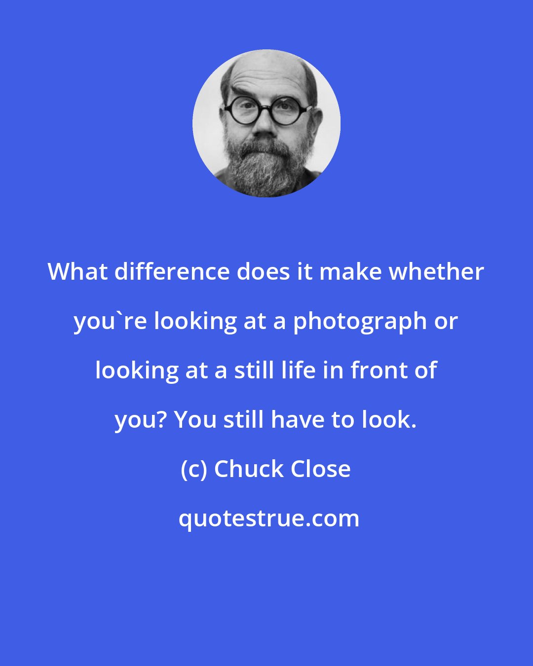 Chuck Close: What difference does it make whether you're looking at a photograph or looking at a still life in front of you? You still have to look.