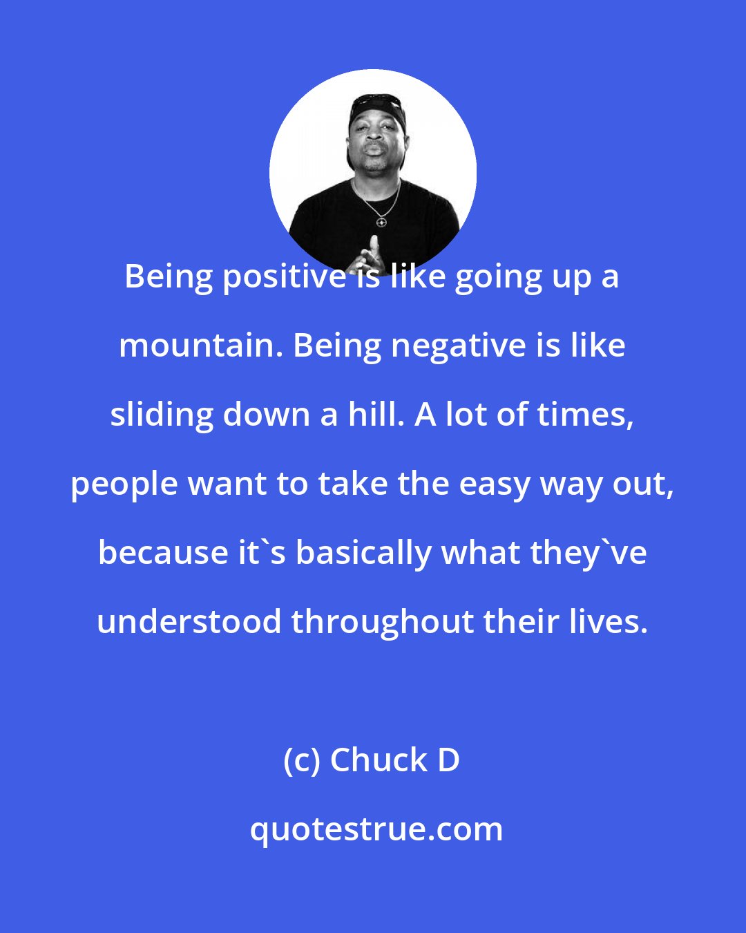 Chuck D: Being positive is like going up a mountain. Being negative is like sliding down a hill. A lot of times, people want to take the easy way out, because it's basically what they've understood throughout their lives.