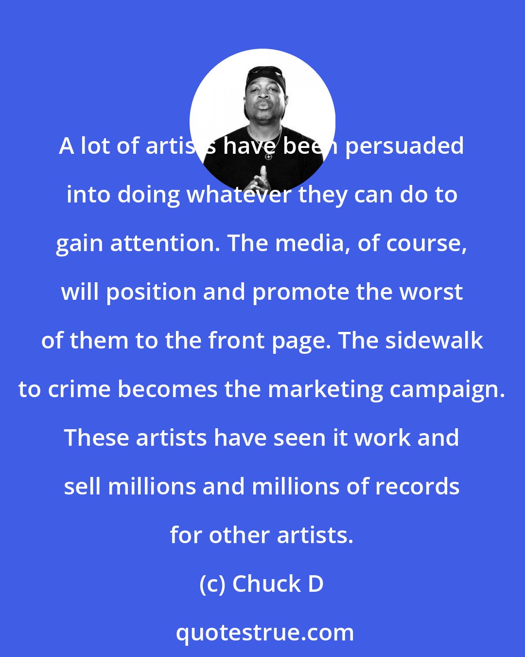 Chuck D: A lot of artists have been persuaded into doing whatever they can do to gain attention. The media, of course, will position and promote the worst of them to the front page. The sidewalk to crime becomes the marketing campaign. These artists have seen it work and sell millions and millions of records for other artists.