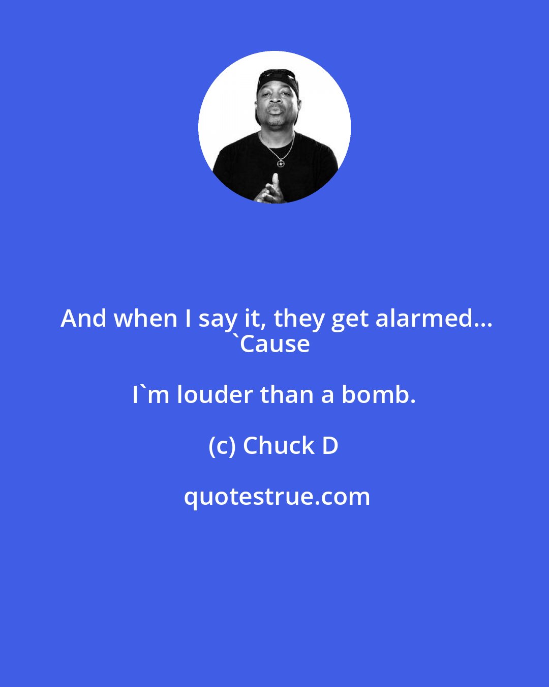 Chuck D: And when I say it, they get alarmed...
'Cause I'm louder than a bomb.