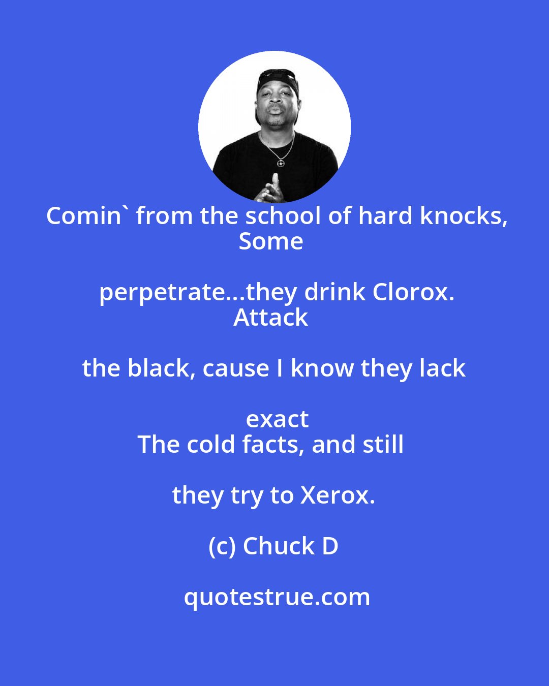 Chuck D: Comin' from the school of hard knocks,
Some perpetrate...they drink Clorox.
Attack the black, cause I know they lack exact
The cold facts, and still they try to Xerox.