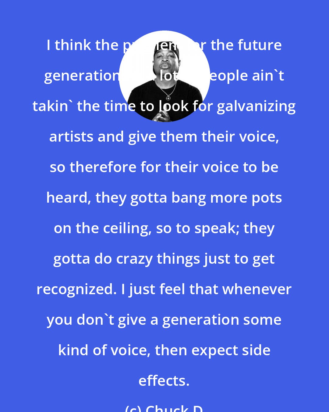 Chuck D: I think the problem for the future generations is a lot of people ain't takin' the time to look for galvanizing artists and give them their voice, so therefore for their voice to be heard, they gotta bang more pots on the ceiling, so to speak; they gotta do crazy things just to get recognized. I just feel that whenever you don't give a generation some kind of voice, then expect side effects.