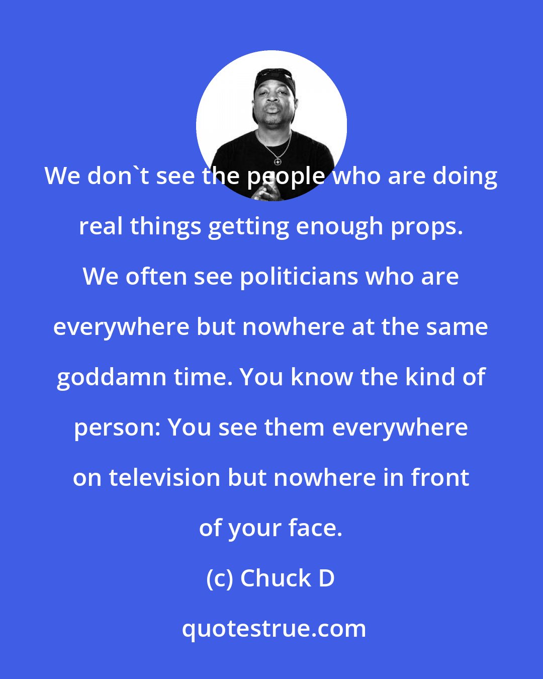 Chuck D: We don't see the people who are doing real things getting enough props. We often see politicians who are everywhere but nowhere at the same goddamn time. You know the kind of person: You see them everywhere on television but nowhere in front of your face.