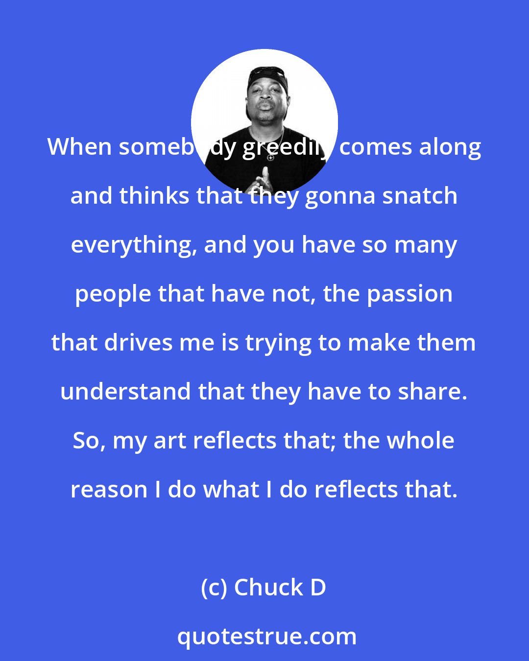 Chuck D: When somebody greedily comes along and thinks that they gonna snatch everything, and you have so many people that have not, the passion that drives me is trying to make them understand that they have to share. So, my art reflects that; the whole reason I do what I do reflects that.