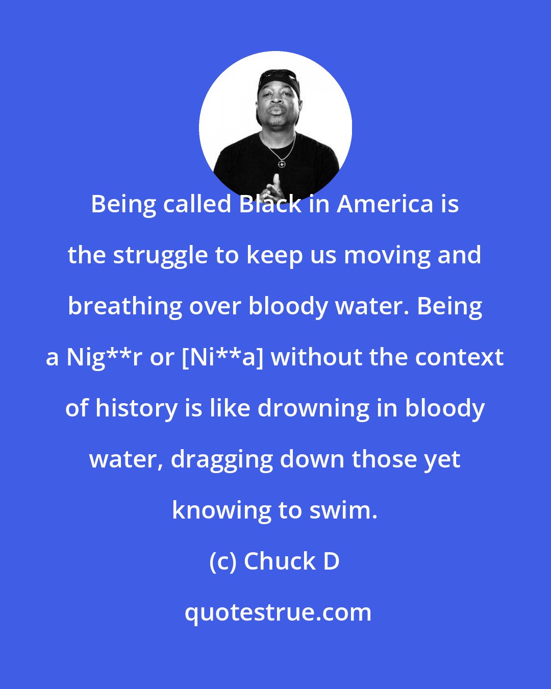 Chuck D: Being called Black in America is the struggle to keep us moving and breathing over bloody water. Being a Nig**r or [Ni**a] without the context of history is like drowning in bloody water, dragging down those yet knowing to swim.