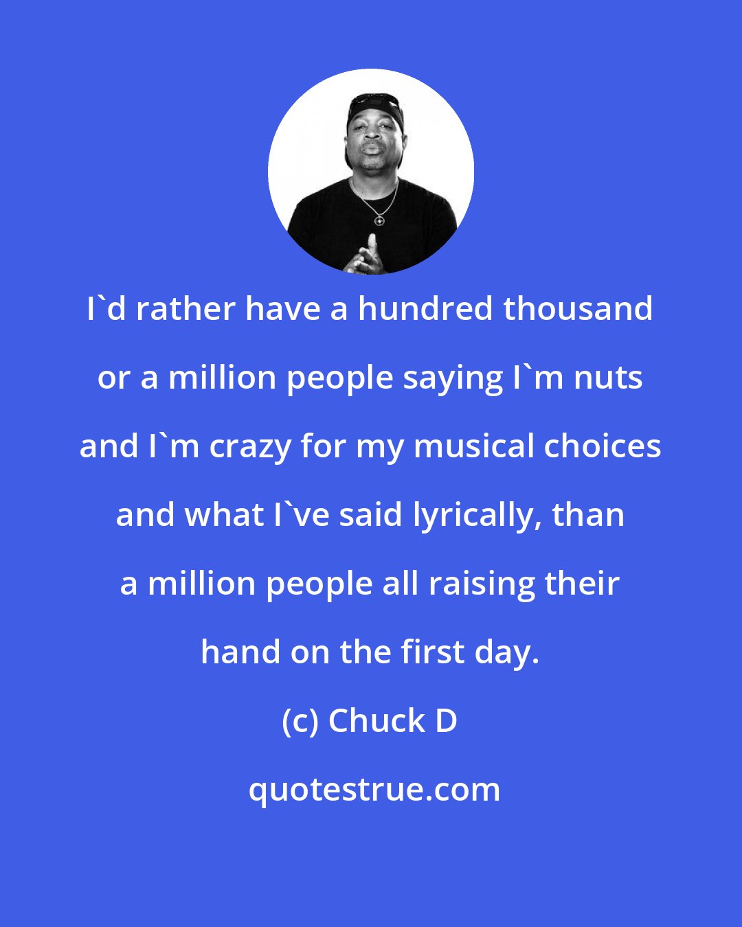 Chuck D: I'd rather have a hundred thousand or a million people saying I'm nuts and I'm crazy for my musical choices and what I've said lyrically, than a million people all raising their hand on the first day.