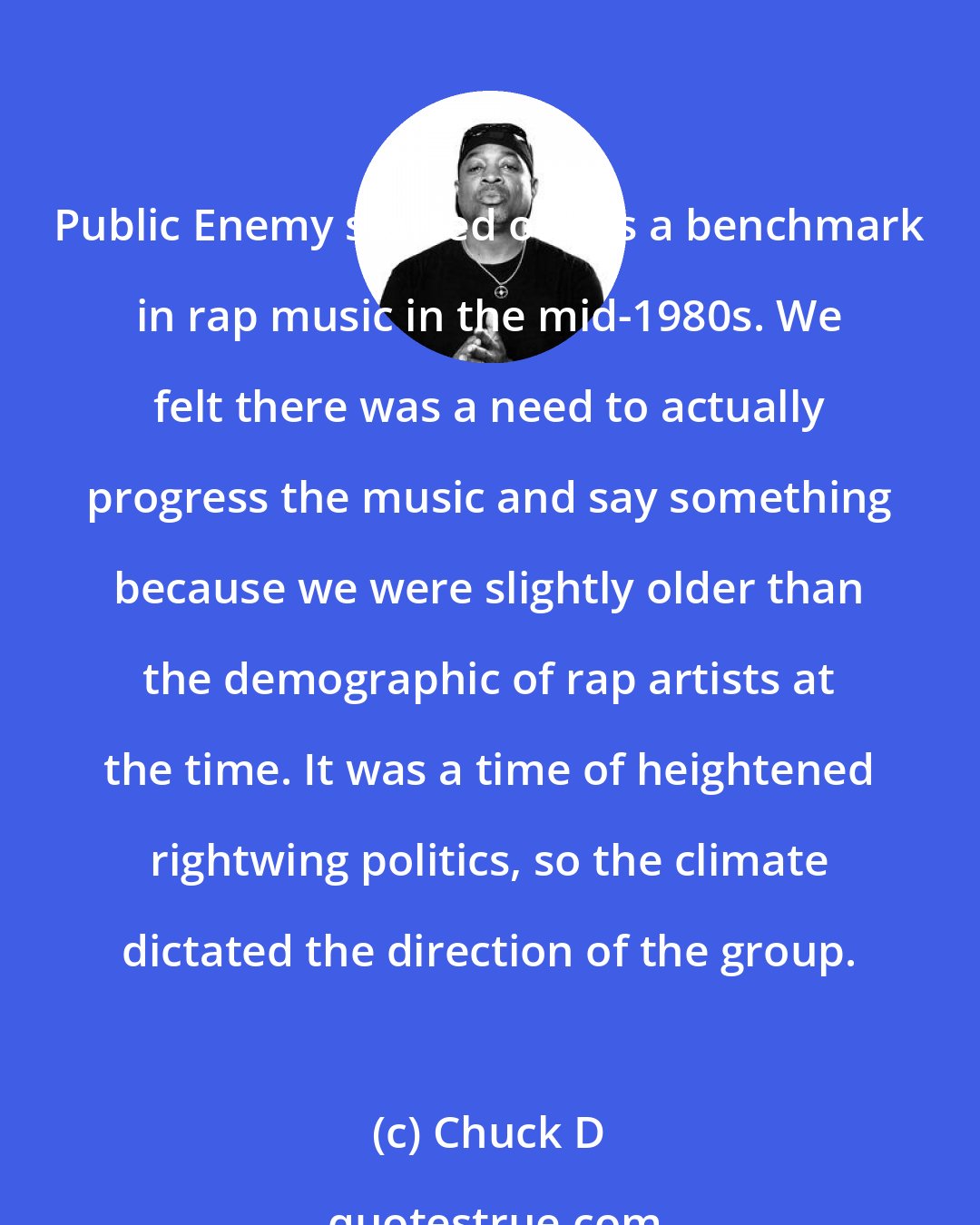 Chuck D: Public Enemy started out as a benchmark in rap music in the mid-1980s. We felt there was a need to actually progress the music and say something because we were slightly older than the demographic of rap artists at the time. It was a time of heightened rightwing politics, so the climate dictated the direction of the group.