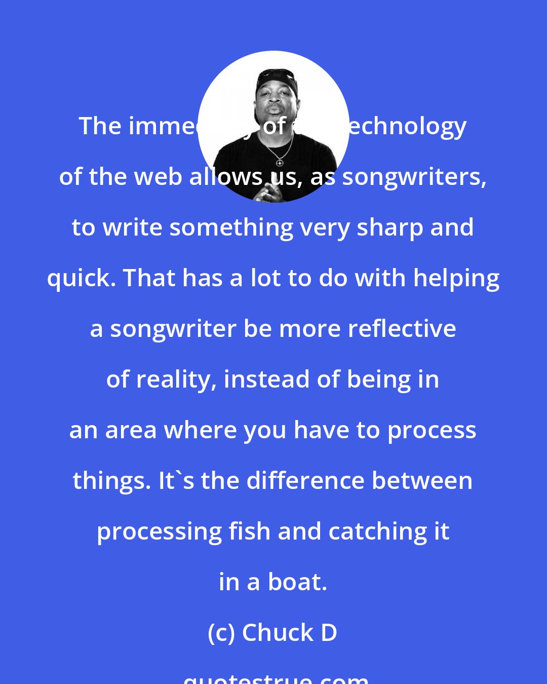 Chuck D: The immediacy of the technology of the web allows us, as songwriters, to write something very sharp and quick. That has a lot to do with helping a songwriter be more reflective of reality, instead of being in an area where you have to process things. It's the difference between processing fish and catching it in a boat.