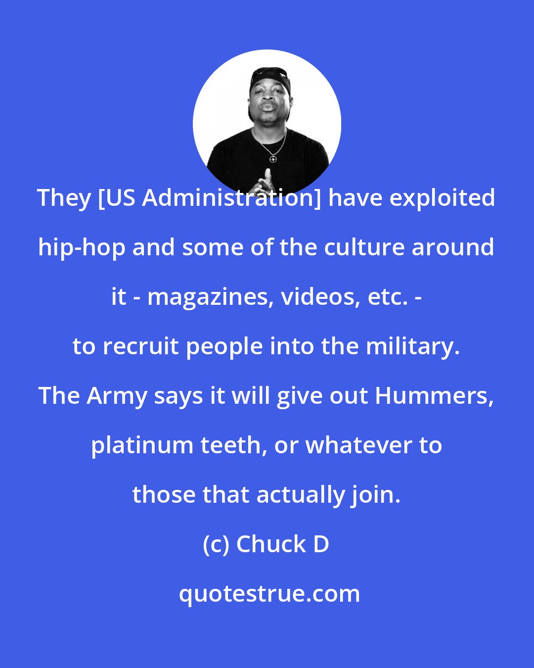 Chuck D: They [US Administration] have exploited hip-hop and some of the culture around it - magazines, videos, etc. - to recruit people into the military. The Army says it will give out Hummers, platinum teeth, or whatever to those that actually join.