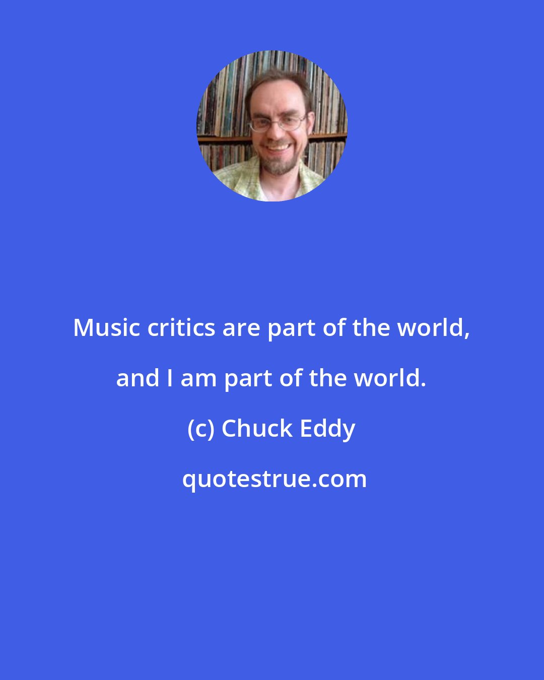 Chuck Eddy: Music critics are part of the world, and I am part of the world.