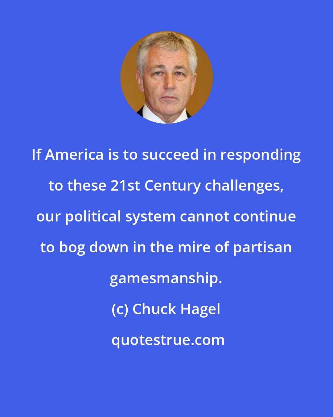 Chuck Hagel: If America is to succeed in responding to these 21st Century challenges, our political system cannot continue to bog down in the mire of partisan gamesmanship.
