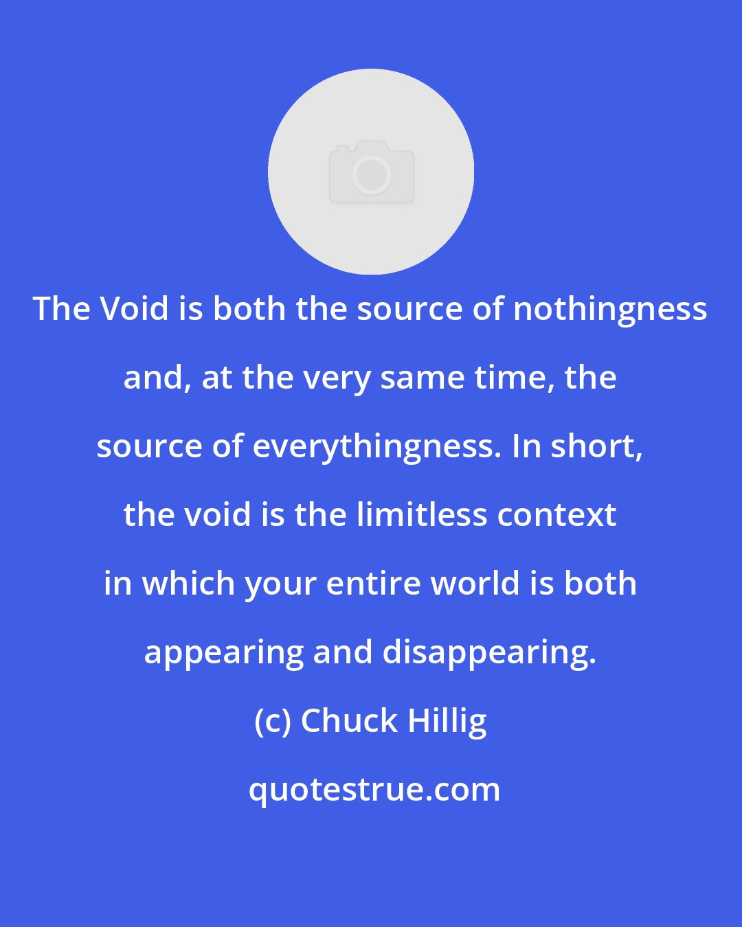 Chuck Hillig: The Void is both the source of nothingness and, at the very same time, the source of everythingness. In short, the void is the limitless context in which your entire world is both appearing and disappearing.