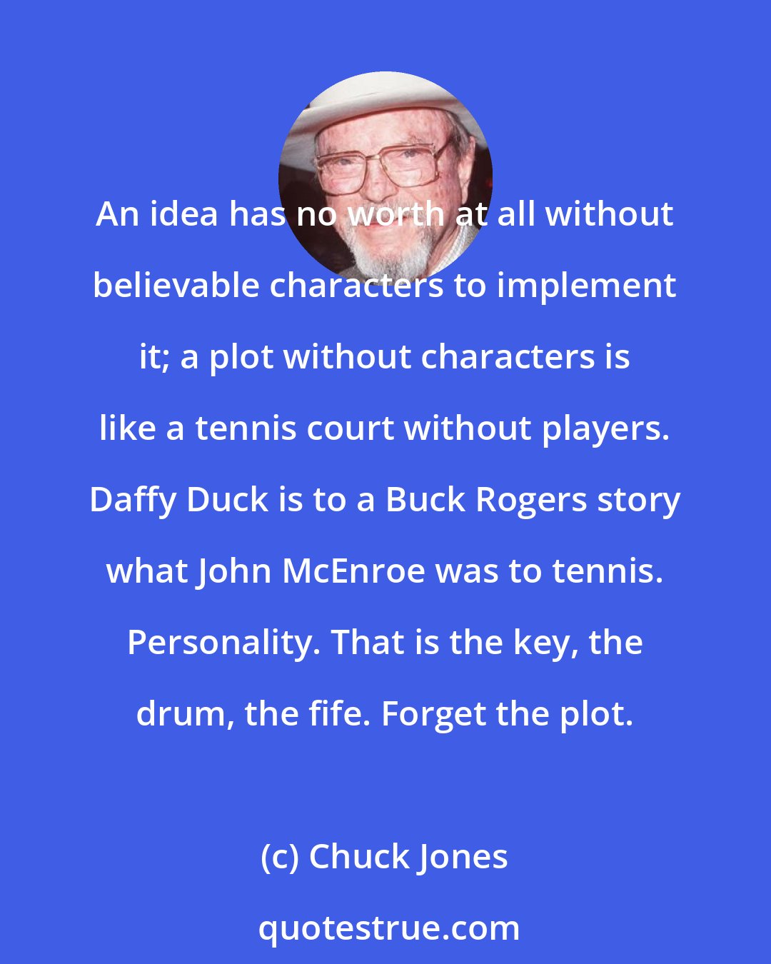 Chuck Jones: An idea has no worth at all without believable characters to implement it; a plot without characters is like a tennis court without players. Daffy Duck is to a Buck Rogers story what John McEnroe was to tennis. Personality. That is the key, the drum, the fife. Forget the plot.