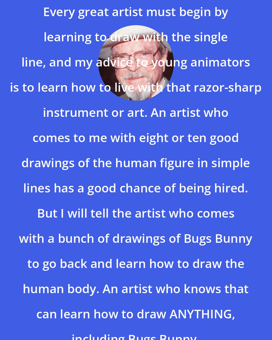 Chuck Jones: Every great artist must begin by learning to draw with the single line, and my advice to young animators is to learn how to live with that razor-sharp instrument or art. An artist who comes to me with eight or ten good drawings of the human figure in simple lines has a good chance of being hired. But I will tell the artist who comes with a bunch of drawings of Bugs Bunny to go back and learn how to draw the human body. An artist who knows that can learn how to draw ANYTHING, including Bugs Bunny.