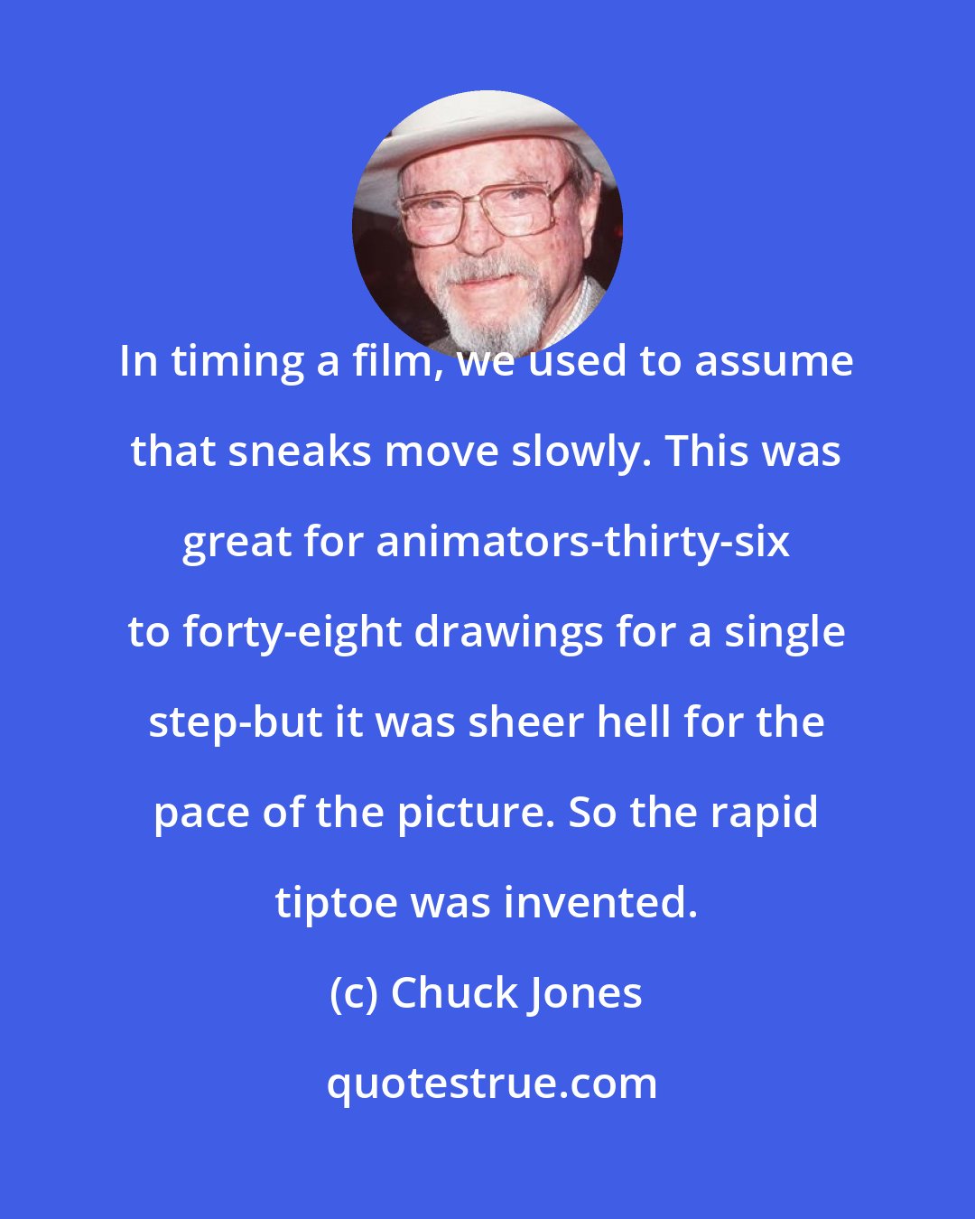 Chuck Jones: In timing a film, we used to assume that sneaks move slowly. This was great for animators-thirty-six to forty-eight drawings for a single step-but it was sheer hell for the pace of the picture. So the rapid tiptoe was invented.