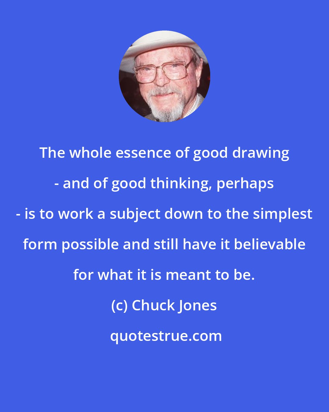 Chuck Jones: The whole essence of good drawing - and of good thinking, perhaps - is to work a subject down to the simplest form possible and still have it believable for what it is meant to be.