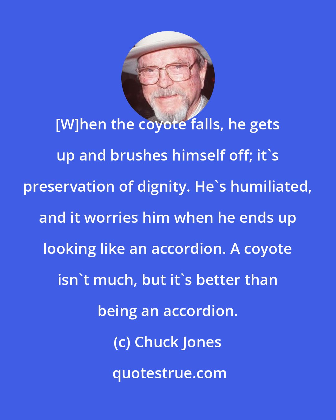 Chuck Jones: [W]hen the coyote falls, he gets up and brushes himself off; it's preservation of dignity. He's humiliated, and it worries him when he ends up looking like an accordion. A coyote isn't much, but it's better than being an accordion.