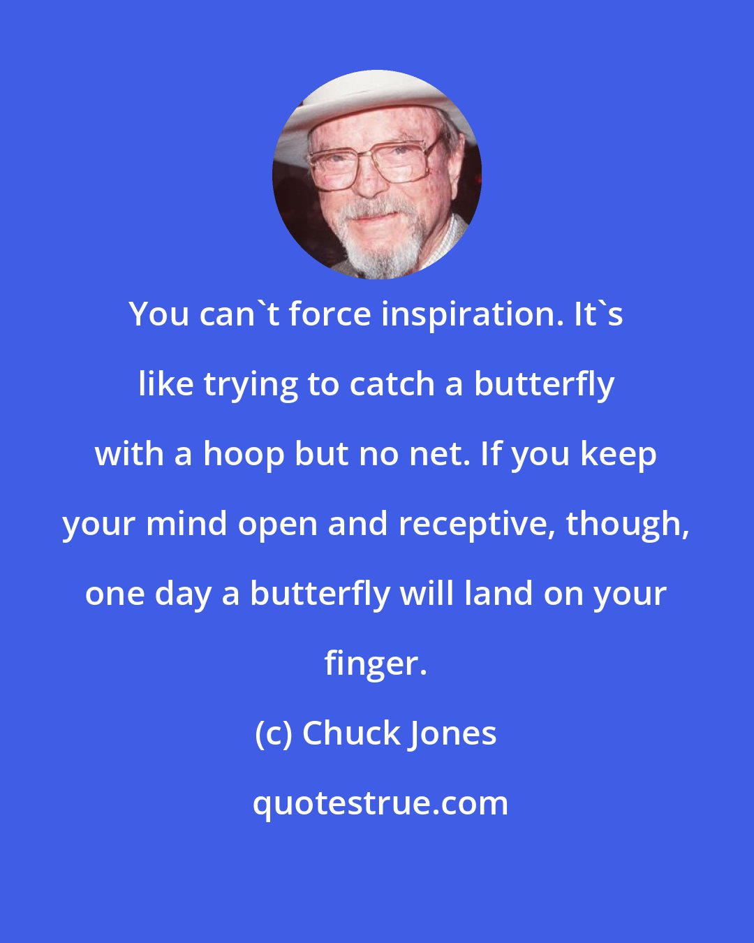 Chuck Jones: You can't force inspiration. It's like trying to catch a butterfly with a hoop but no net. If you keep your mind open and receptive, though, one day a butterfly will land on your finger.