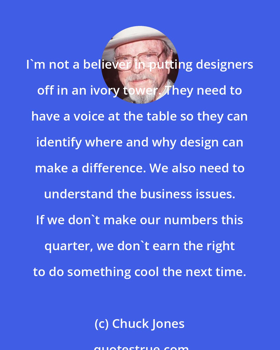 Chuck Jones: I'm not a believer in putting designers off in an ivory tower. They need to have a voice at the table so they can identify where and why design can make a difference. We also need to understand the business issues. If we don't make our numbers this quarter, we don't earn the right to do something cool the next time.