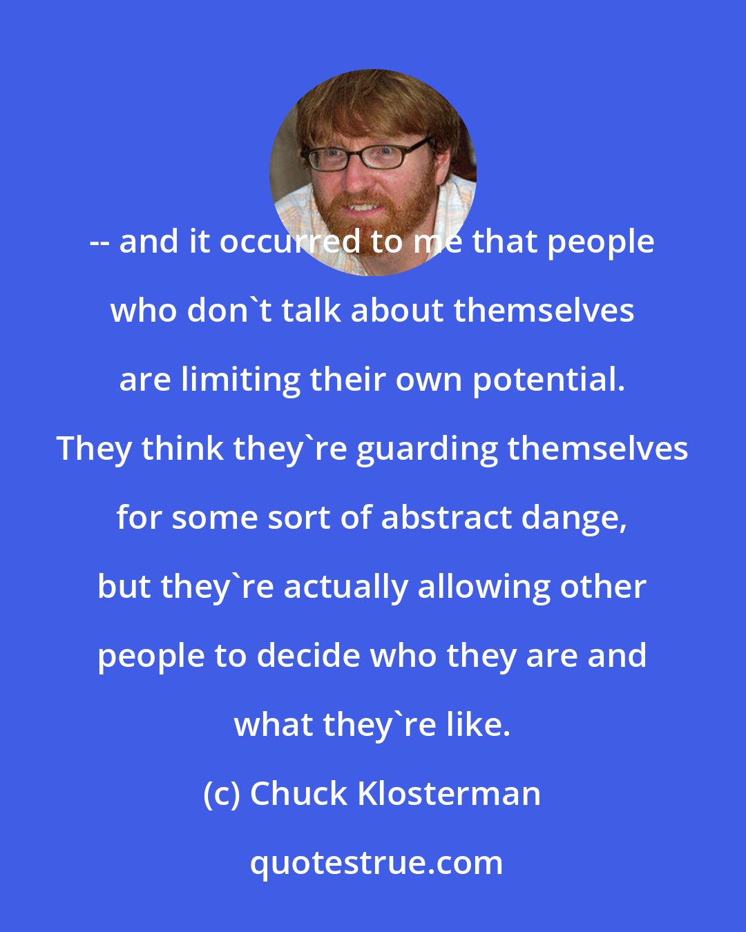 Chuck Klosterman: -- and it occurred to me that people who don't talk about themselves are limiting their own potential. They think they're guarding themselves for some sort of abstract dange, but they're actually allowing other people to decide who they are and what they're like.