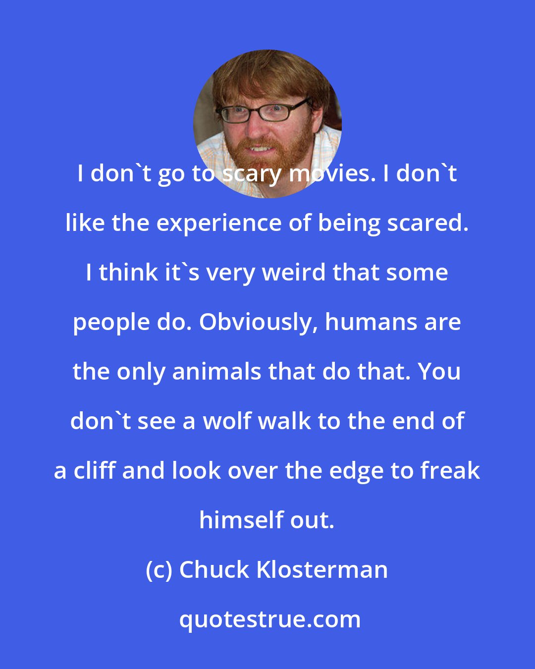 Chuck Klosterman: I don't go to scary movies. I don't like the experience of being scared. I think it's very weird that some people do. Obviously, humans are the only animals that do that. You don't see a wolf walk to the end of a cliff and look over the edge to freak himself out.