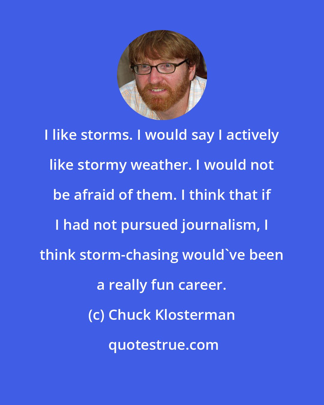 Chuck Klosterman: I like storms. I would say I actively like stormy weather. I would not be afraid of them. I think that if I had not pursued journalism, I think storm-chasing would've been a really fun career.