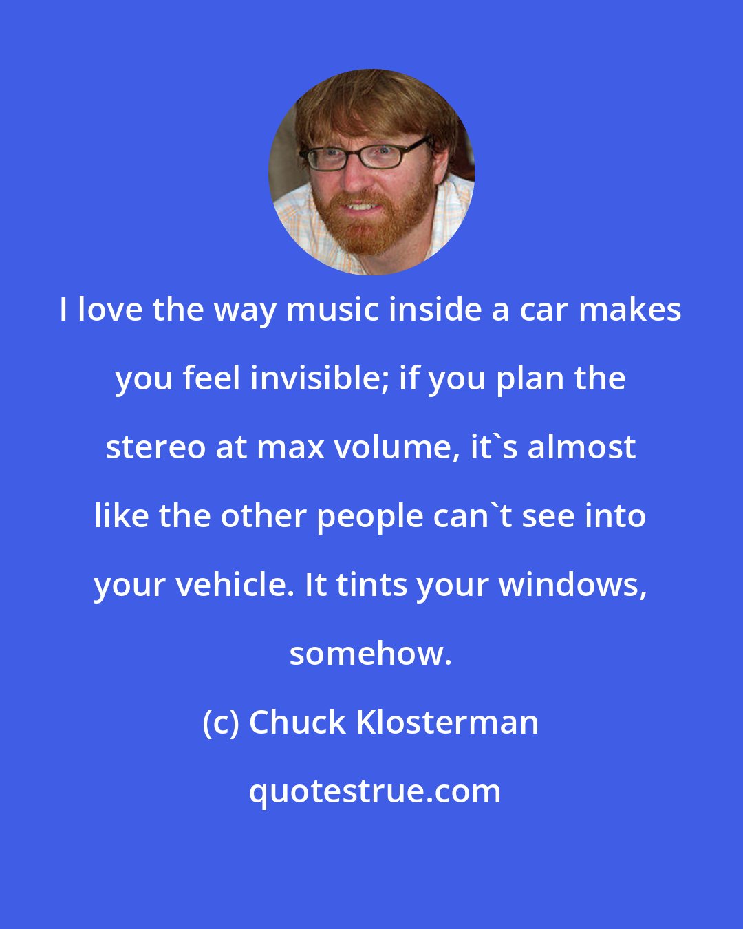 Chuck Klosterman: I love the way music inside a car makes you feel invisible; if you plan the stereo at max volume, it's almost like the other people can't see into your vehicle. It tints your windows, somehow.