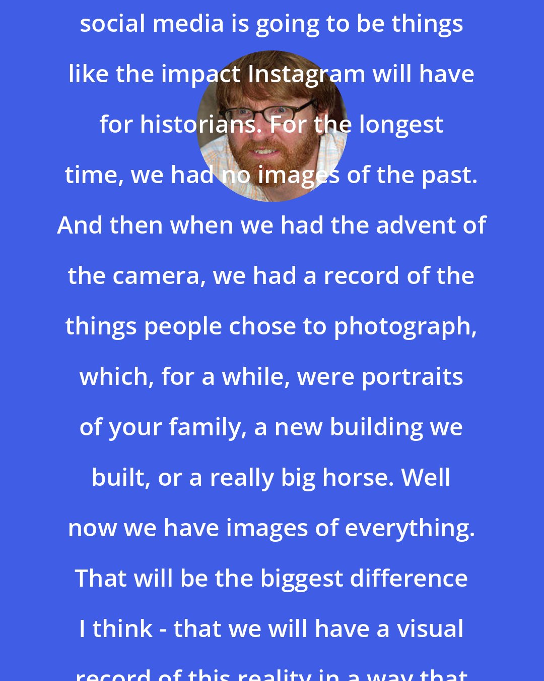 Chuck Klosterman: I think a bigger difference with social media is going to be things like the impact Instagram will have for historians. For the longest time, we had no images of the past. And then when we had the advent of the camera, we had a record of the things people chose to photograph, which, for a while, were portraits of your family, a new building we built, or a really big horse. Well now we have images of everything. That will be the biggest difference I think - that we will have a visual record of this reality in a way that will be completely covered.