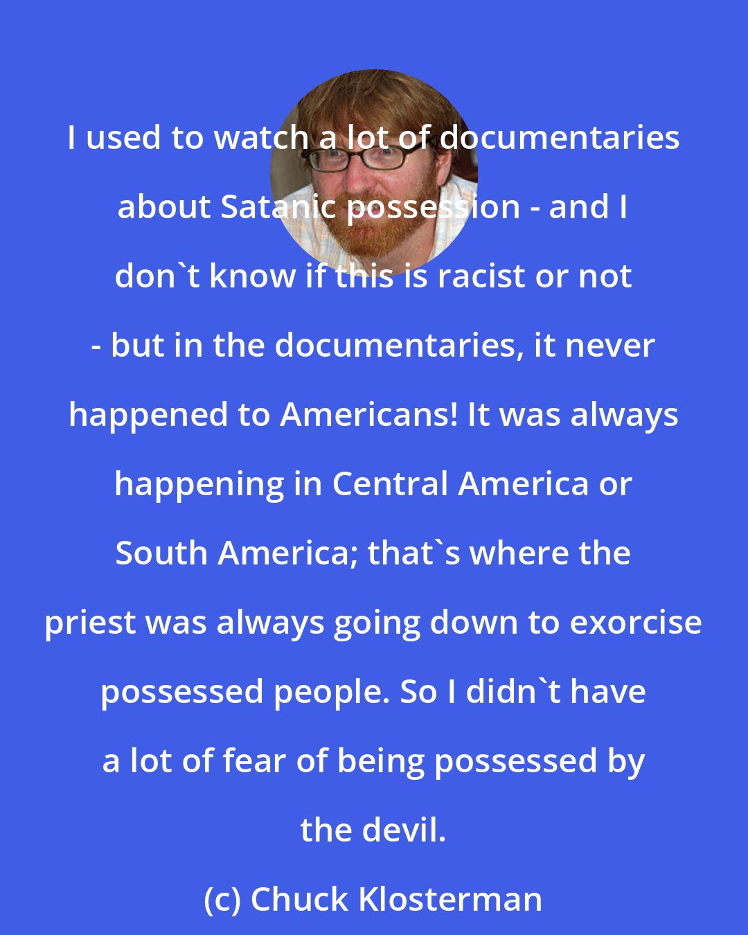 Chuck Klosterman: I used to watch a lot of documentaries about Satanic possession - and I don't know if this is racist or not - but in the documentaries, it never happened to Americans! It was always happening in Central America or South America; that's where the priest was always going down to exorcise possessed people. So I didn't have a lot of fear of being possessed by the devil.