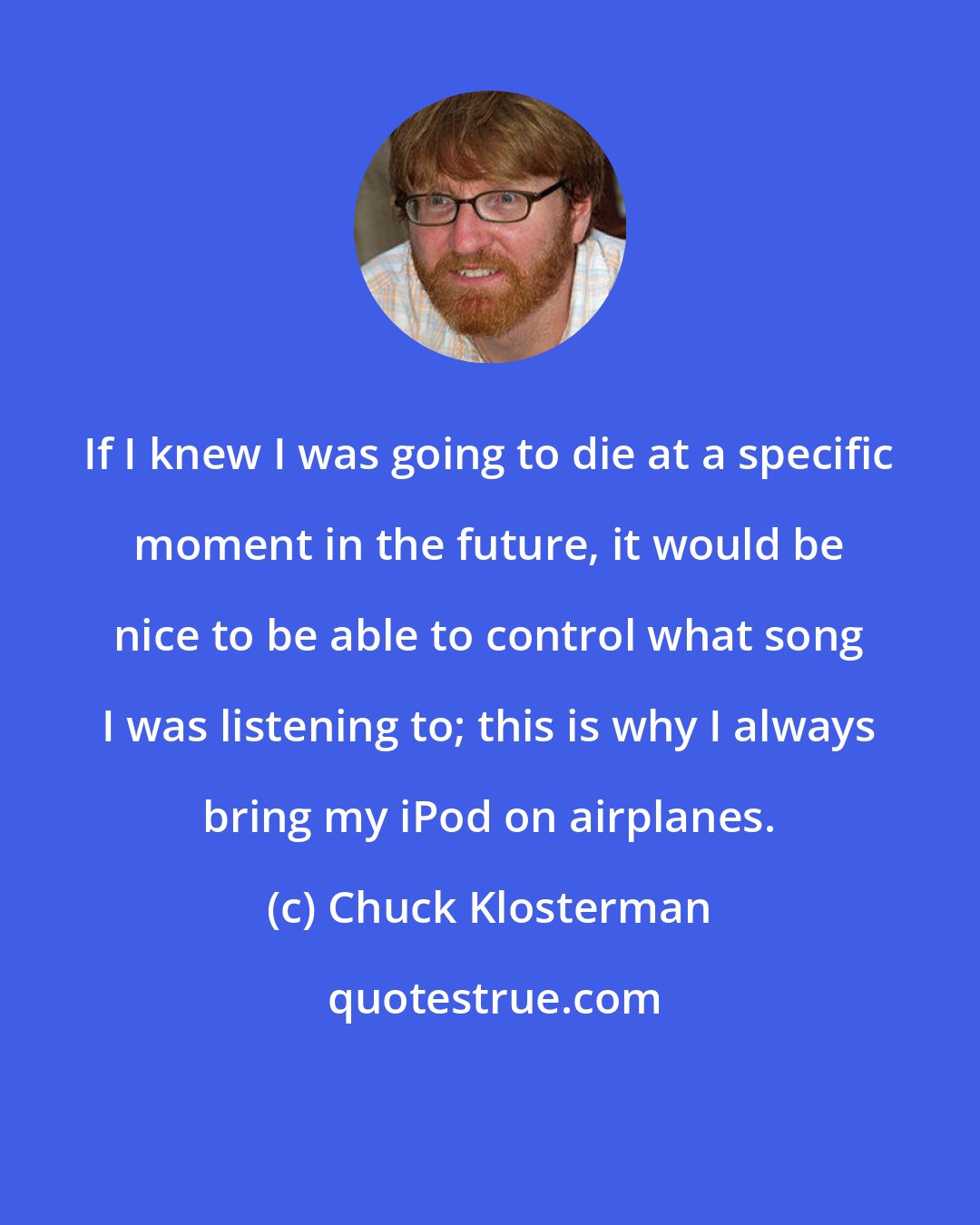 Chuck Klosterman: If I knew I was going to die at a specific moment in the future, it would be nice to be able to control what song I was listening to; this is why I always bring my iPod on airplanes.