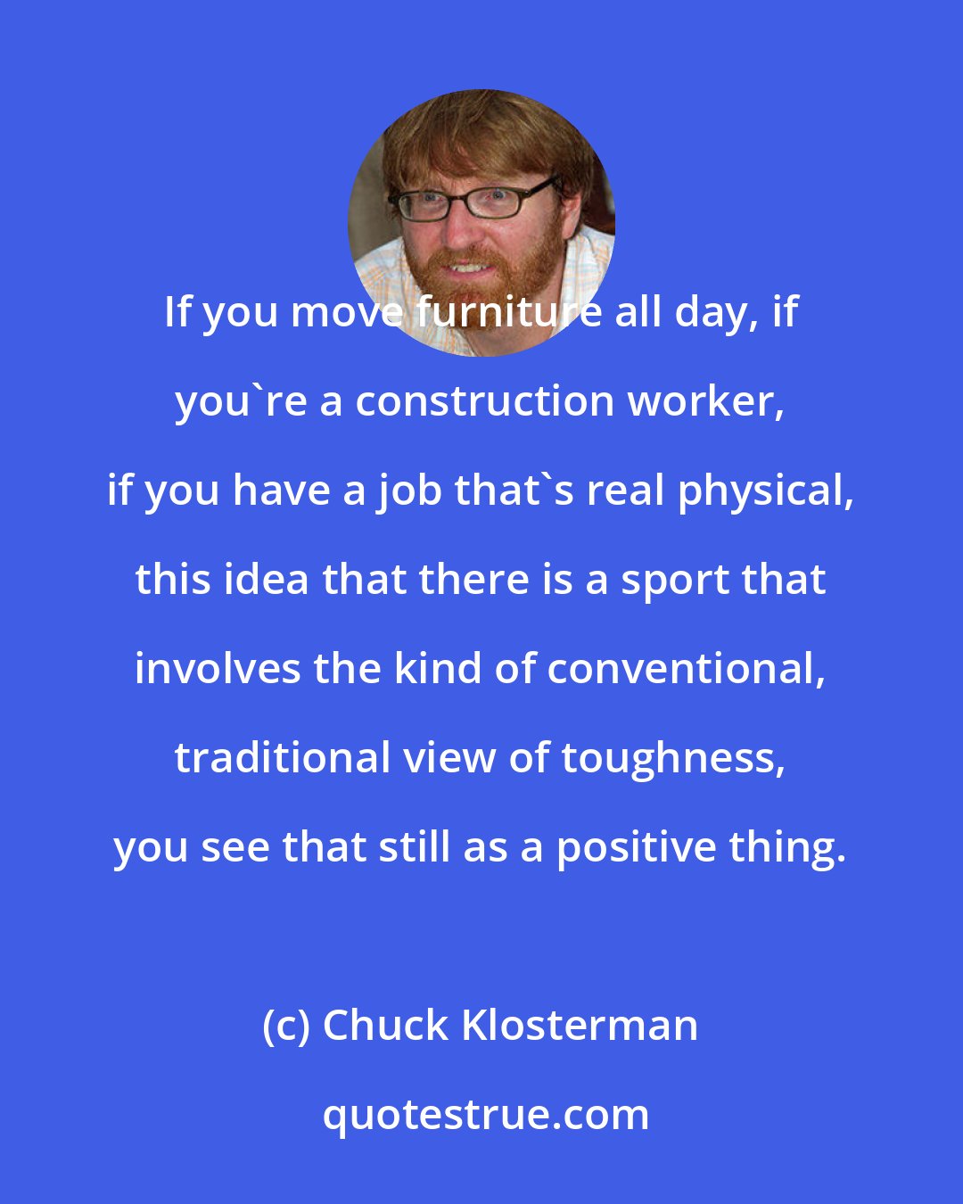 Chuck Klosterman: If you move furniture all day, if you're a construction worker, if you have a job that's real physical, this idea that there is a sport that involves the kind of conventional, traditional view of toughness, you see that still as a positive thing.