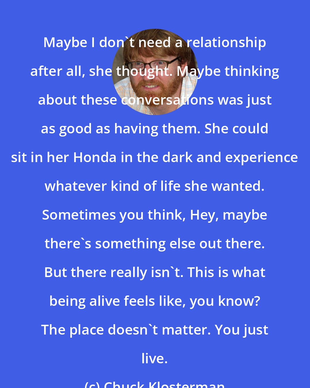 Chuck Klosterman: Maybe I don't need a relationship after all, she thought. Maybe thinking about these conversations was just as good as having them. She could sit in her Honda in the dark and experience whatever kind of life she wanted. Sometimes you think, Hey, maybe there's something else out there. But there really isn't. This is what being alive feels like, you know? The place doesn't matter. You just live.